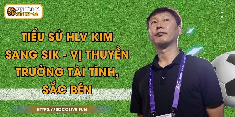 Tiểu Sử HLV Kim Sang Sik - Vị Thuyền Trưởng Tài Tình, Sắc Bén